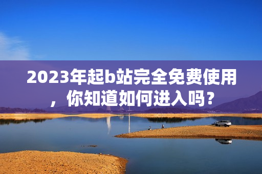 2023年起b站完全免费使用，你知道如何进入吗？