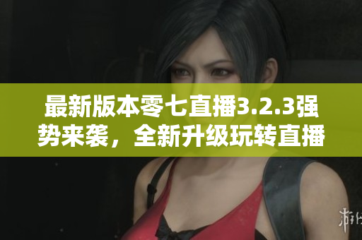 最新版本零七直播3.2.3强势来袭，全新升级玩转直播