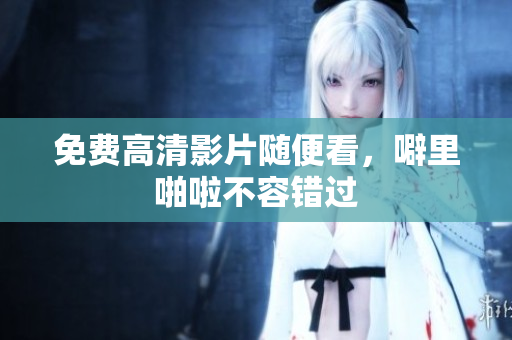 免费高清影片随便看，噼里啪啦不容错过