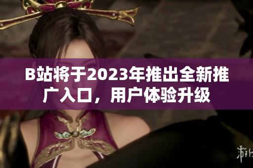 B站将于2023年推出全新推广入口，用户体验升级