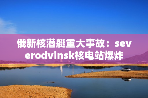 俄新核潜艇重大事故：severodvinsk核电站爆炸