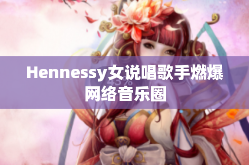 Hennessy女说唱歌手燃爆网络音乐圈