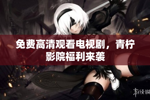 免费高清观看电视剧，青柠影院福利来袭