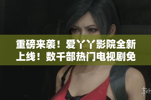 重磅来袭！爱丫丫影院全新上线！数千部热门电视剧免费看！