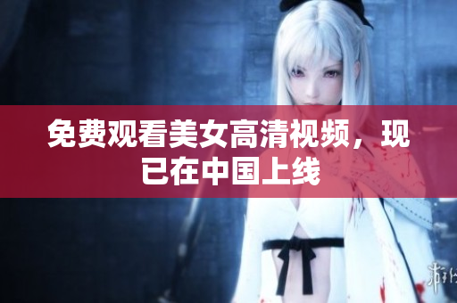 免费观看美女高清视频，现已在中国上线
