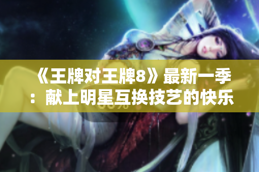 《王牌对王牌8》最新一季：献上明星互换技艺的快乐盛宴