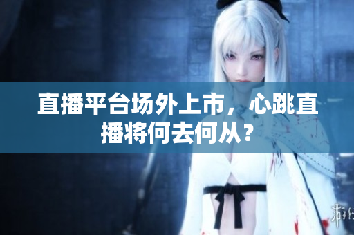 直播平台场外上市，心跳直播将何去何从？