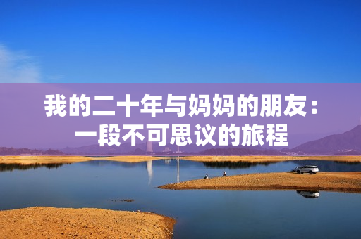 我的二十年与妈妈的朋友：一段不可思议的旅程