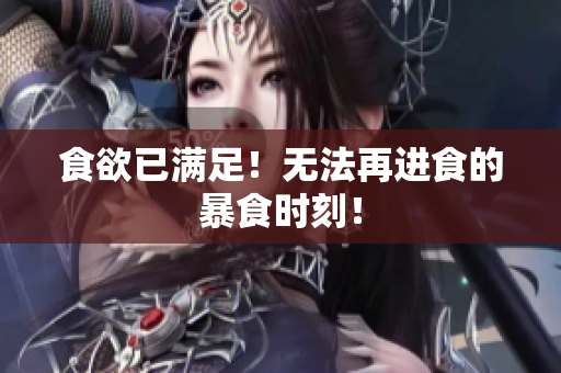 食欲已满足！无法再进食的暴食时刻！