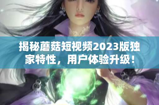揭秘蘑菇短视频2023版独家特性，用户体验升级！
