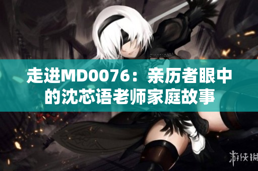 走进MD0076：亲历者眼中的沈芯语老师家庭故事