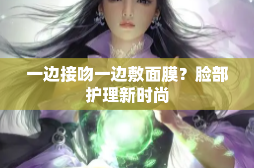 一边接吻一边敷面膜？脸部护理新时尚