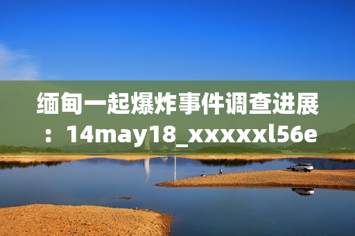 缅甸一起爆炸事件调查进展：14may18_xxxxxl56endian。