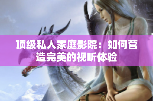 顶级私人家庭影院：如何营造完美的视听体验