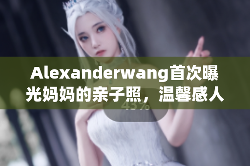 Alexanderwang首次曝光妈妈的亲子照，温馨感人