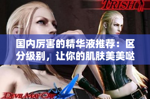 国内厉害的精华液推荐：区分级别，让你的肌肤美美哒！