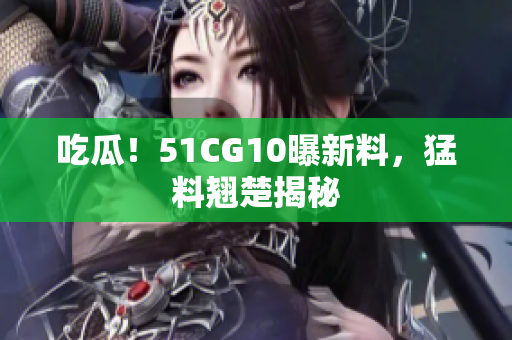 吃瓜！51CG10曝新料，猛料翘楚揭秘