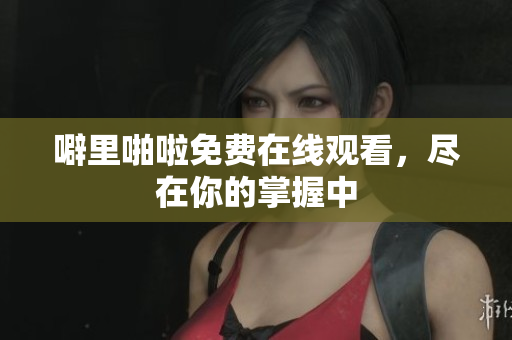 噼里啪啦免费在线观看，尽在你的掌握中