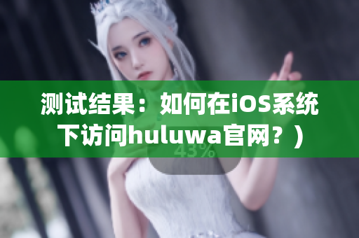 测试结果：如何在iOS系统下访问huluwa官网？)