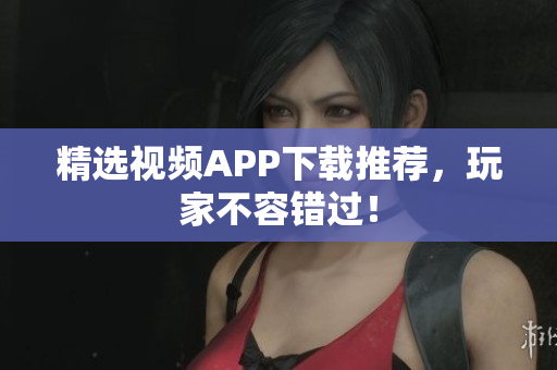 精选视频APP下载推荐，玩家不容错过！