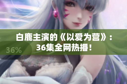 白鹿主演的《以爱为营》：36集全网热播！