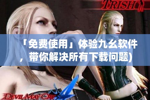 「免费使用」体验九幺软件，带你解决所有下载问题)