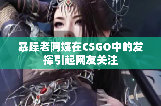 暴躁老阿姨在CSGO中的发挥引起网友关注