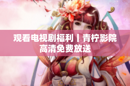 观看电视剧福利丨青柠影院高清免费放送