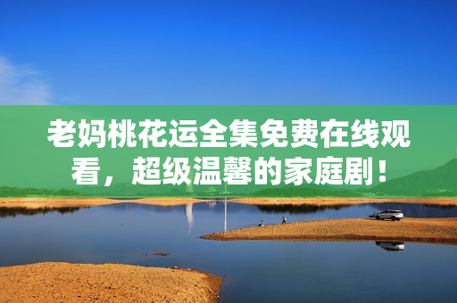 老妈桃花运全集免费在线观看，超级温馨的家庭剧！