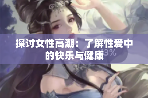 探讨女性高潮：了解性爱中的快乐与健康
