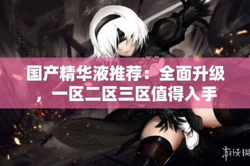 国产精华液推荐：全面升级，一区二区三区值得入手