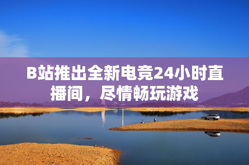 B站推出全新电竞24小时直播间，尽情畅玩游戏