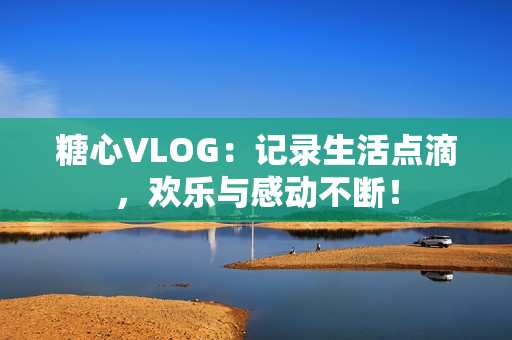 糖心VLOG：记录生活点滴，欢乐与感动不断！