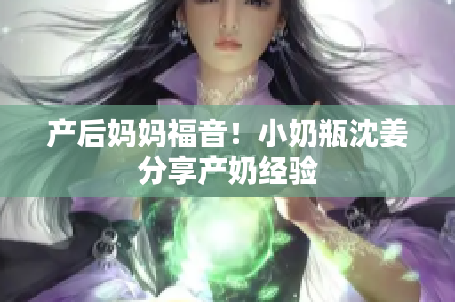产后妈妈福音！小奶瓶沈姜分享产奶经验