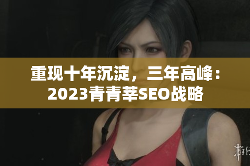 重现十年沉淀，三年高峰：2023青青莘SEO战略