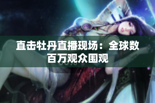 直击牡丹直播现场：全球数百万观众围观