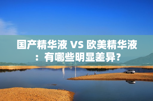 国产精华液 VS 欧美精华液：有哪些明显差异？