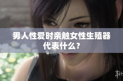 男人性爱时亲触女性生殖器代表什么？
