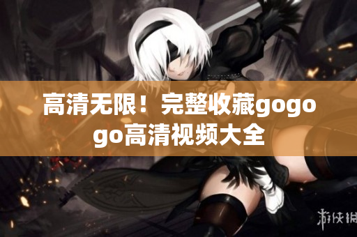 高清无限！完整收藏gogogo高清视频大全