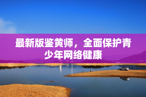 最新版鉴黄师，全面保护青少年网络健康