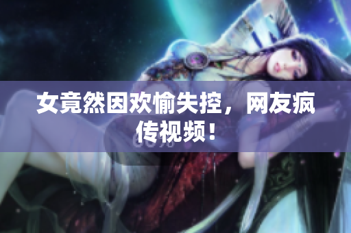 女竟然因欢愉失控，网友疯传视频！