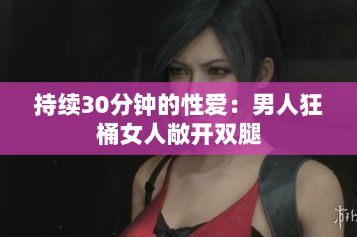 持续30分钟的性爱：男人狂桶女人敞开双腿