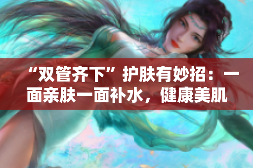 “双管齐下”护肤有妙招：一面亲肤一面补水，健康美肌由你自己！