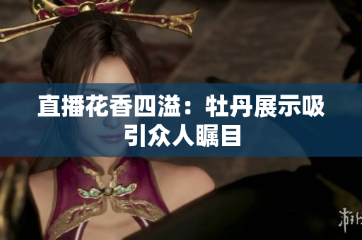 直播花香四溢：牡丹展示吸引众人瞩目