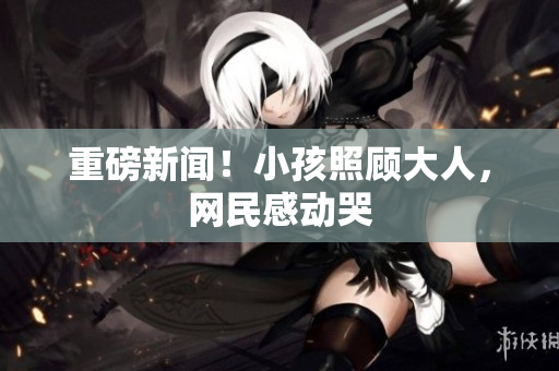 重磅新闻！小孩照顾大人，网民感动哭