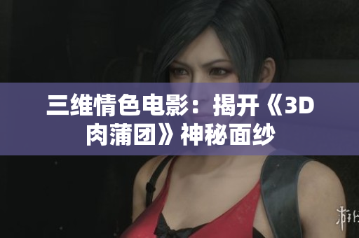 三维情色电影：揭开《3D肉蒲团》神秘面纱