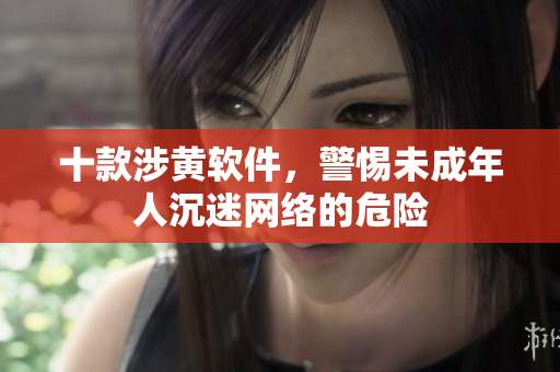 十款涉黄软件，警惕未成年人沉迷网络的危险