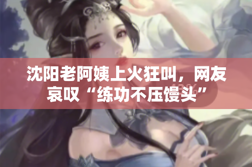 沈阳老阿姨上火狂叫，网友哀叹“练功不压馒头”