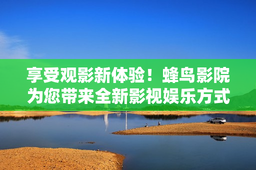 享受观影新体验！蜂鸟影院为您带来全新影视娱乐方式
