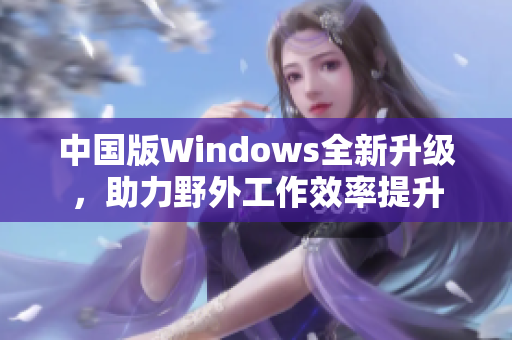 中国版Windows全新升级，助力野外工作效率提升